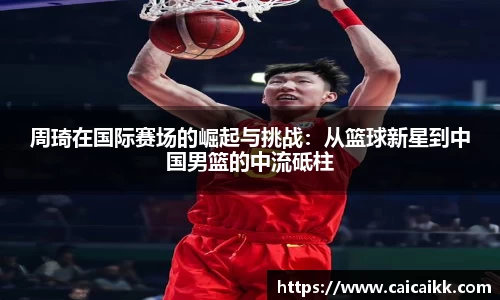 周琦在国际赛场的崛起与挑战：从篮球新星到中国男篮的中流砥柱